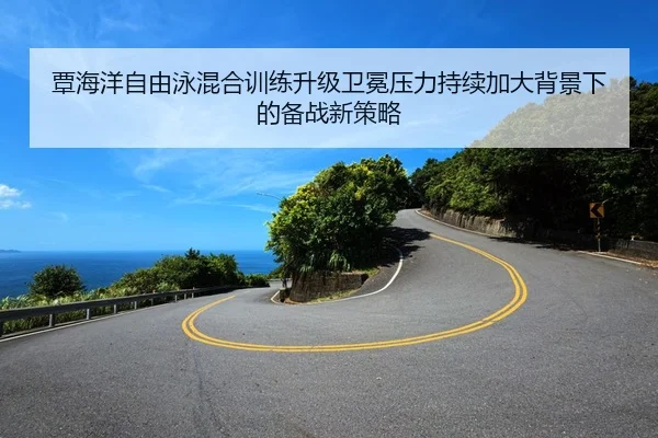 覃海洋自由泳混合训练升级卫冕压力持续加大背景下的备战新策略