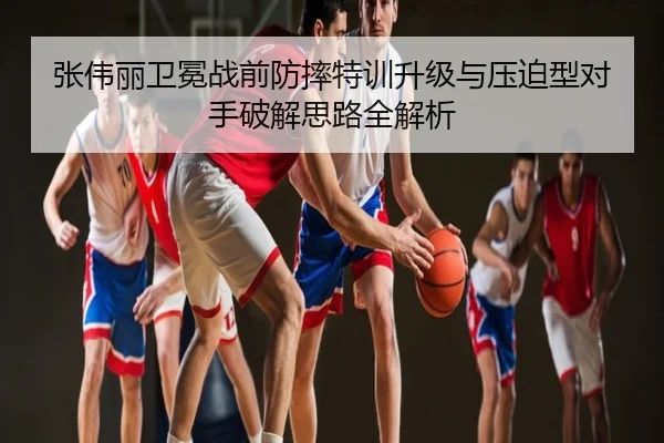 张伟丽卫冕战前防摔特训升级与压迫型对手破解思路全解析
