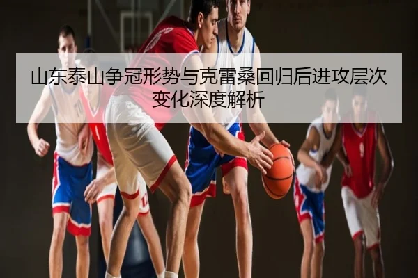 山东泰山争冠形势与克雷桑回归后进攻层次变化深度解析