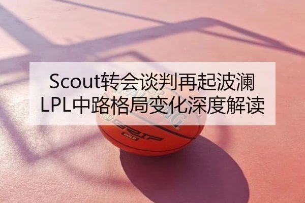 Scout转会谈判再起波澜LPL中路格局变化深度解读